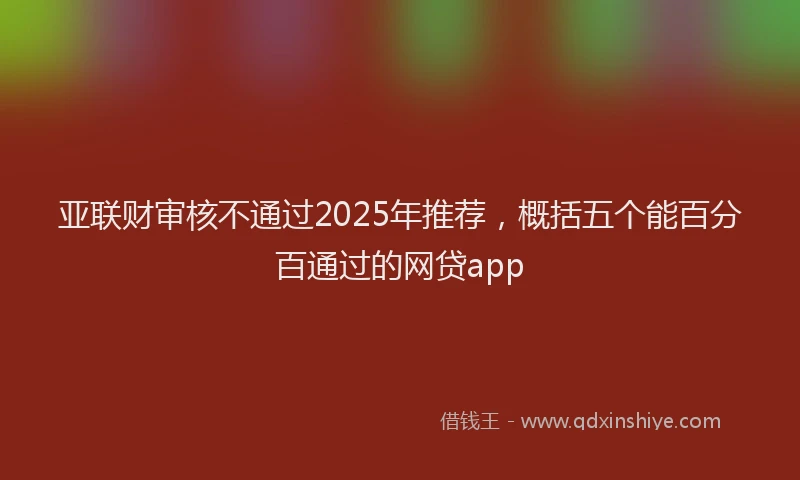 亚联财审核不通过2025年推荐，概括五个能百分百通过的网贷app