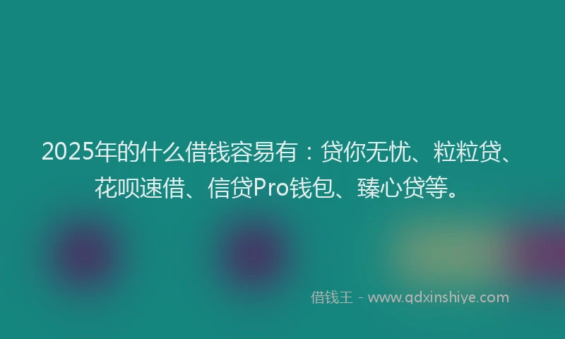 2025年的什么借钱容易有：贷你无忧、粒粒贷、花呗速借、信贷Pro钱包、臻心贷等。