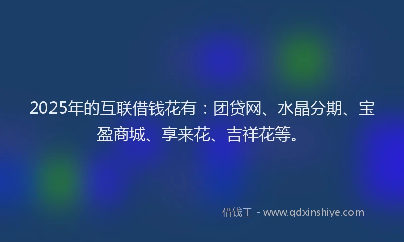 2025年的互联借钱花有：团贷网、水晶分期、宝盈商城、享来花、吉祥花等。