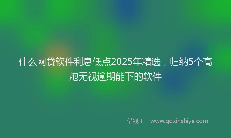 什么网贷软件利息低点2025年精选，归纳5个高炮无视逾期能下的软件