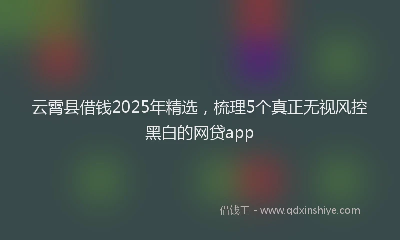 云霄县借钱2025年精选，梳理5个真正无视风控黑白的网贷app