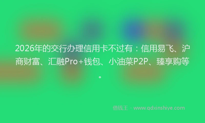 2026年的交行办理信用卡不过有:信用易飞、沪商财富、汇融Pro+钱包、小油菜P2P、臻享购等。