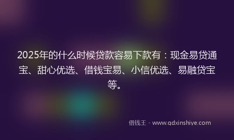 2025年的什么时候贷款容易下款有：现金易贷通宝、甜心优选、借钱宝易、小信优选、易融贷宝等。