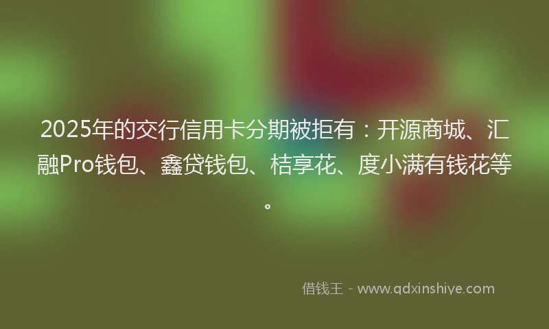 2025年的交行信用卡分期被拒有:开源商城、汇融Pro钱包、鑫贷钱包、桔享花、度小满有钱花等。