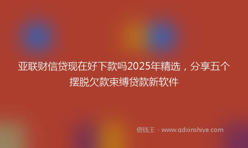 亚联财信贷现在好下款吗2025年精选，分享五个摆脱欠款束缚贷款新软件