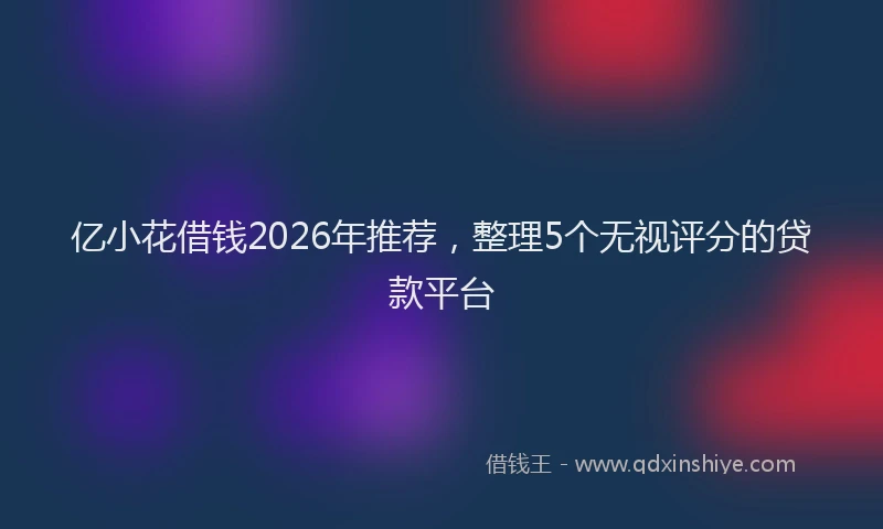 亿小花借钱2026年推荐，整理5个无视评分的贷款平台