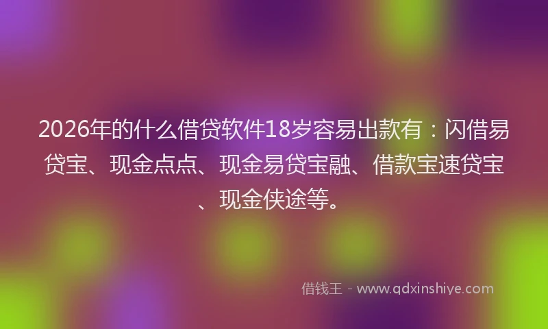 2026年的什么借贷软件18岁容易出款有：闪借易贷宝、现金点点、现金易贷宝融、借款宝速贷宝、现金侠途等。