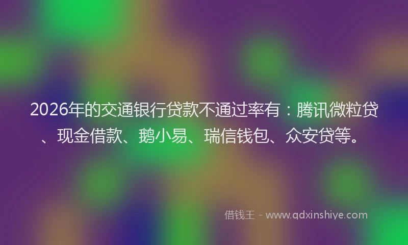 2026年的交通银行贷款不通过率有：腾讯微粒贷、现金借款、鹅小易、瑞信钱包、众安贷等。