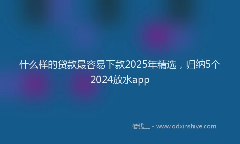 什么样的贷款最容易下款2025年精选，归纳5个2024放水app