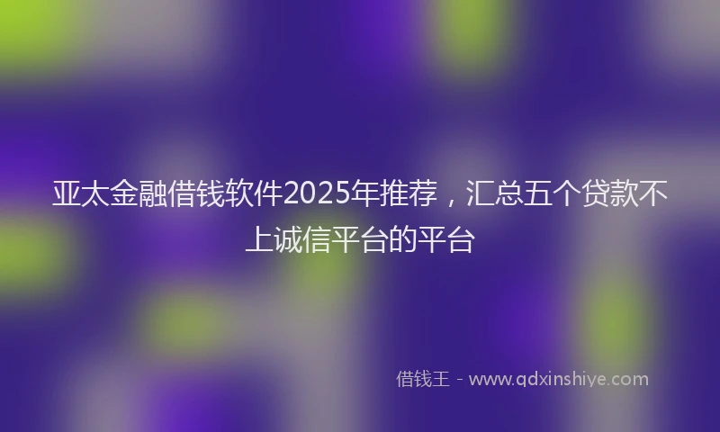 亚太金融借钱软件2025年推荐，汇总五个贷款不上诚信平台的平台