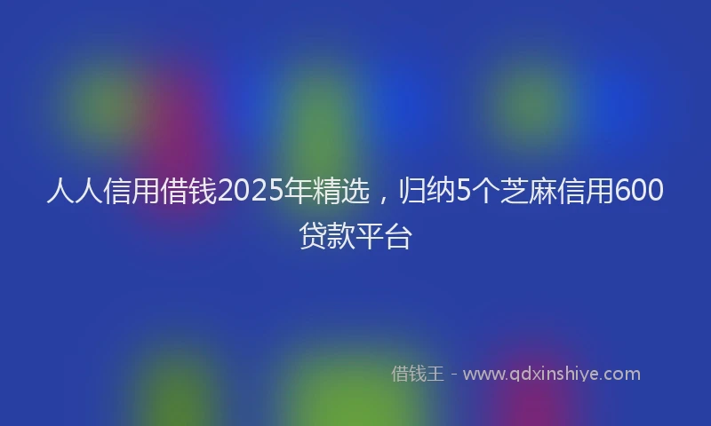 人人信用借钱2025年精选，归纳5个芝麻信用600贷款平台