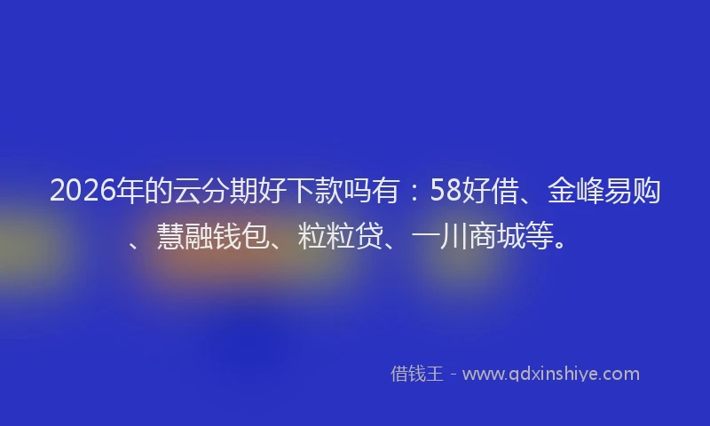 2026年的云分期好下款吗有：58好借、金峰易购、慧融钱包、粒粒贷、一川商城等。