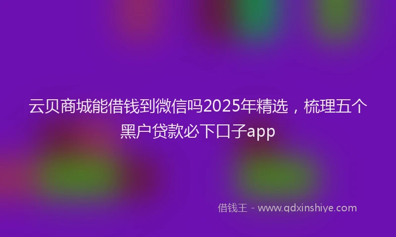 云贝商城能借钱到微信吗2025年精选，梳理五个黑户贷款必下口子app
