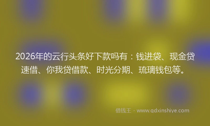 2026年的云行头条好下款吗有：钱进袋、现金贷速借、你我贷借款、时光分期、琉璃钱包等。
