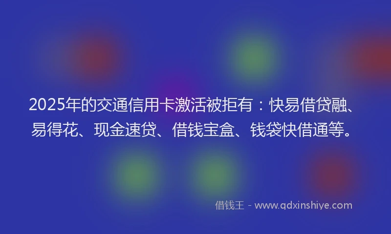 2025年的交通信用卡激活被拒有：快易借贷融、易得花、现金速贷、借钱宝盒、钱袋快借通等。