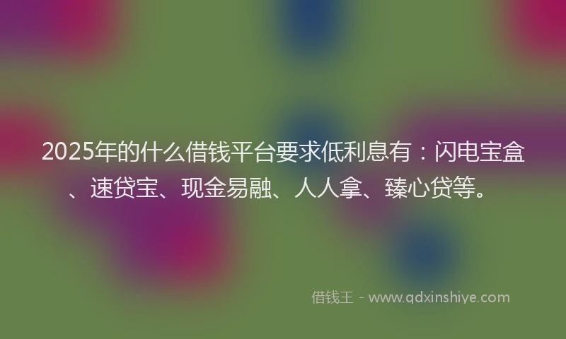 2025年的什么借钱平台要求低利息有：闪电宝盒、速贷宝、现金易融、人人拿、臻心贷等。