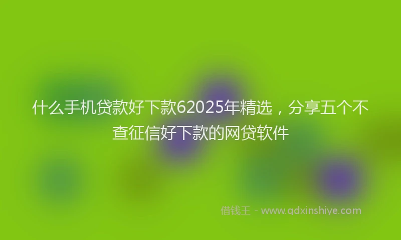 什么手机贷款好下款62025年精选，分享五个不查征信好下款的网贷软件