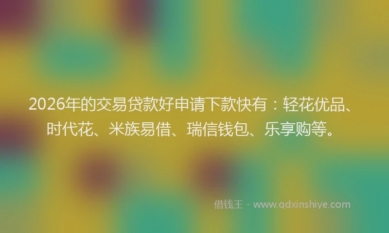 2026年的交易贷款好申请下款快有：轻花优品、时代花、米族易借、瑞信钱包、乐享购等。