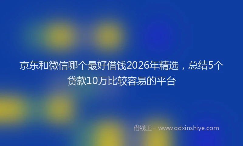 京东和微信哪个最好借钱2026年精选，总结5个贷款10万比较容易的平台