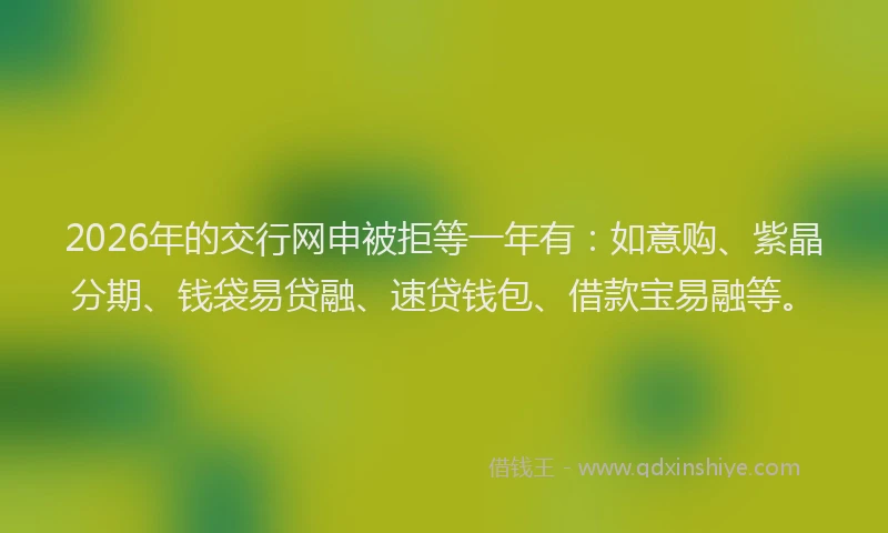 2026年的交行网申被拒等一年有：如意购、紫晶分期、钱袋易贷融、速贷钱包、借款宝易融等。