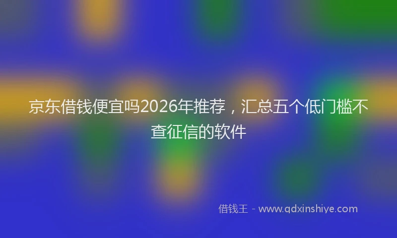 京东借钱便宜吗2026年推荐，汇总五个低门槛不查征信的软件