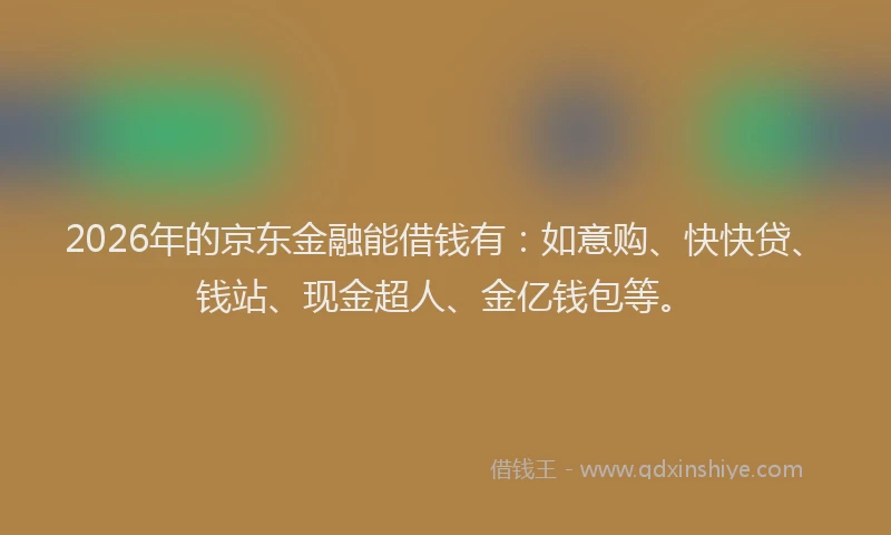 2026年的京东金融能借钱有：如意购、快快贷、钱站、现金超人、金亿钱包等。