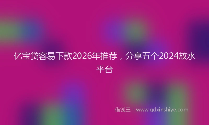 亿宝贷容易下款2026年推荐，分享五个2024放水平台