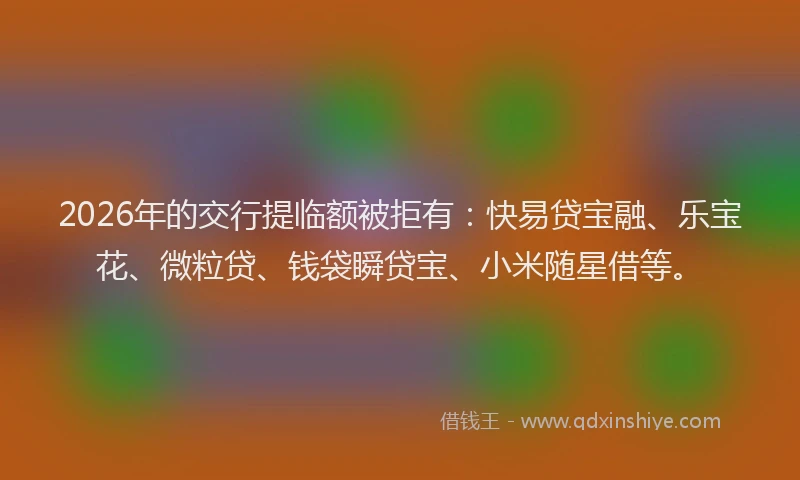 2026年的交行提临额被拒有:快易贷宝融、乐宝花、微粒贷、钱袋瞬贷宝、小米随星借等。