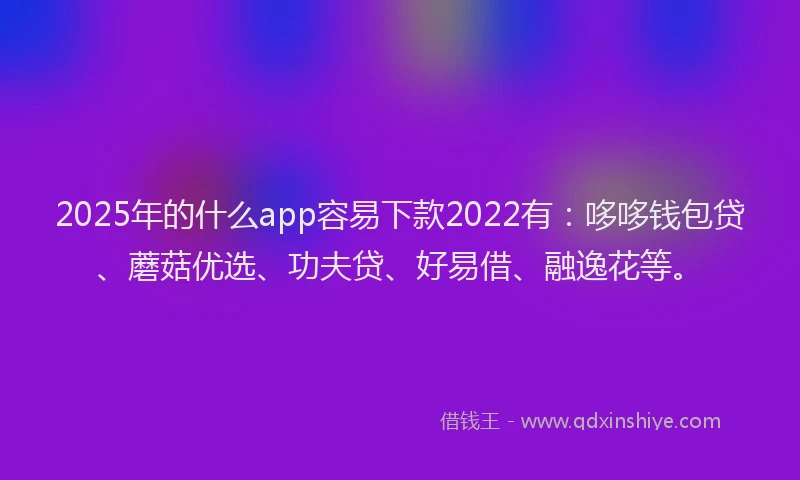 2025年的什么app容易下款2022有：哆哆钱包贷、蘑菇优选、功夫贷、好易借、融逸花等。