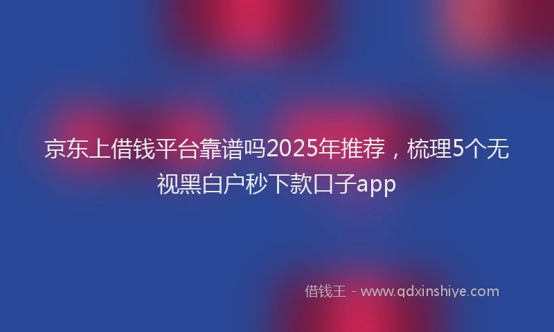 京东上借钱平台靠谱吗2025年推荐，梳理5个无视黑白户秒下款口子app