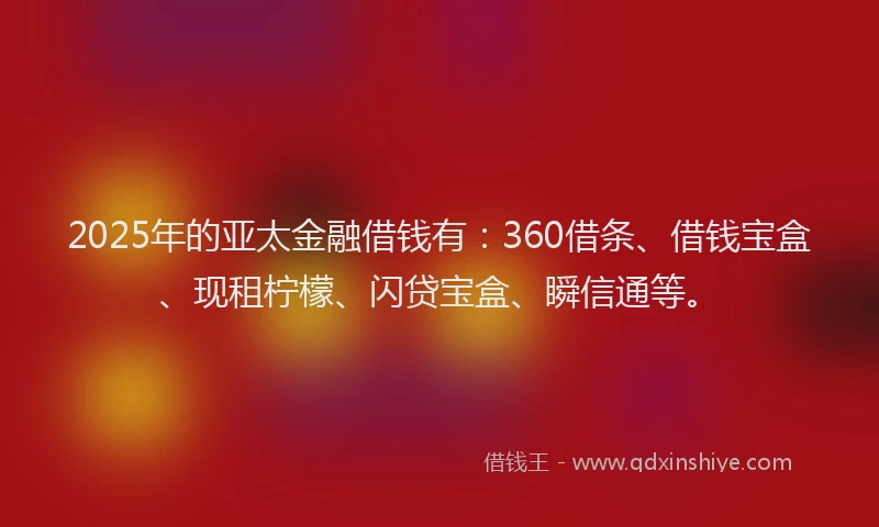 2025年的亚太金融借钱有：360借条、借钱宝盒、现租柠檬、闪贷宝盒、瞬信通等。