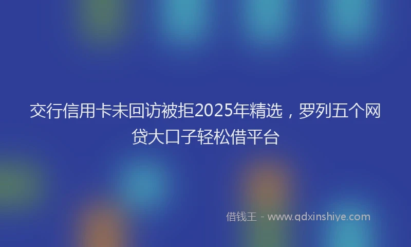 交行信用卡未回访被拒2025年精选，罗列五个网贷大口子轻松借平台