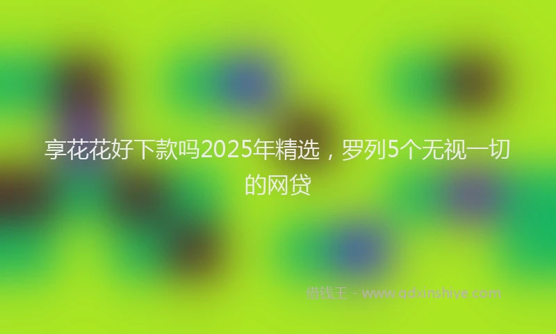 享花花好下款吗2025年精选，罗列5个无视一切的网贷