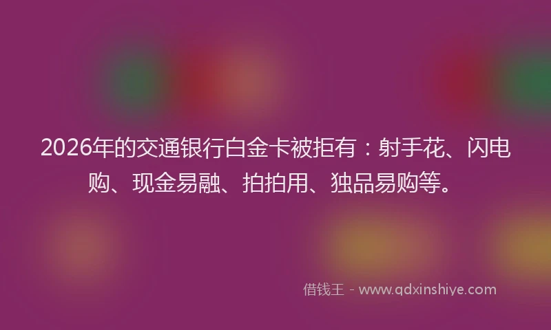 2026年的交通银行白金卡被拒有:射手花、闪电购、现金易融、拍拍用、独品易购等。
