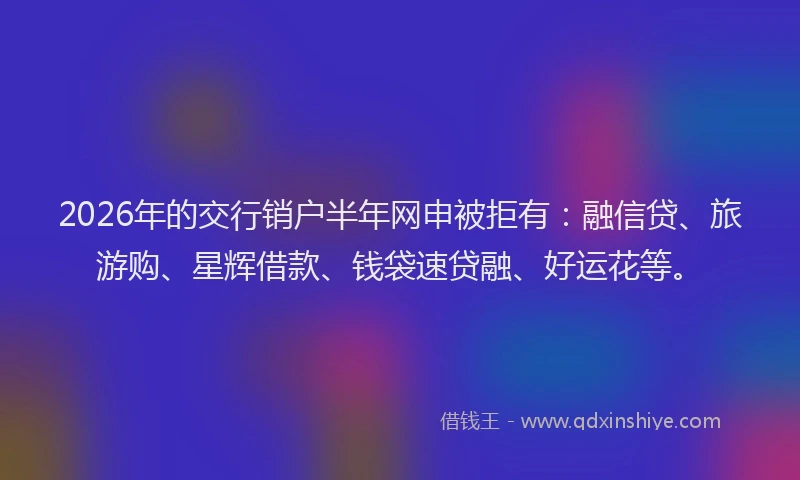 2026年的交行销户半年网申被拒有:融信贷、旅游购、星辉借款、钱袋速贷融、好运花等。