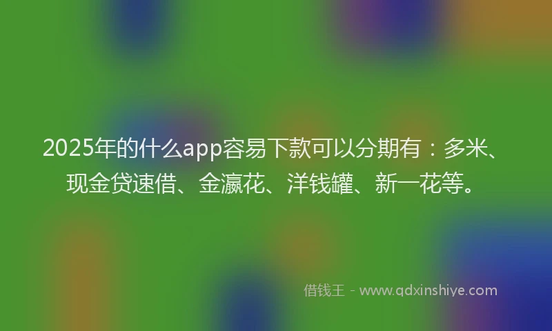 2025年的什么app容易下款可以分期有：多米、现金贷速借、金瀛花、洋钱罐、新一花等。
