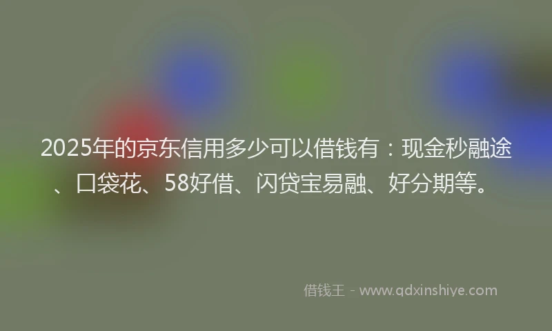 2025年的京东信用多少可以借钱有：现金秒融途、口袋花、58好借、闪贷宝易融、好分期等。