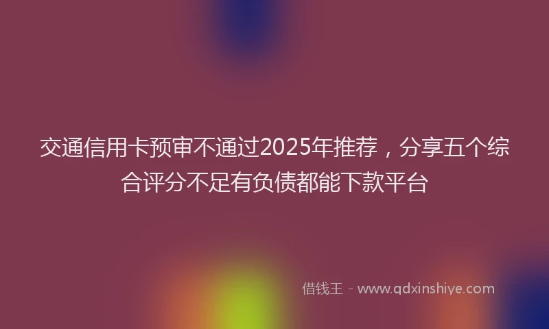 交通信用卡预审不通过2025年推荐，分享五个综合评分不足有负债都能下款平台