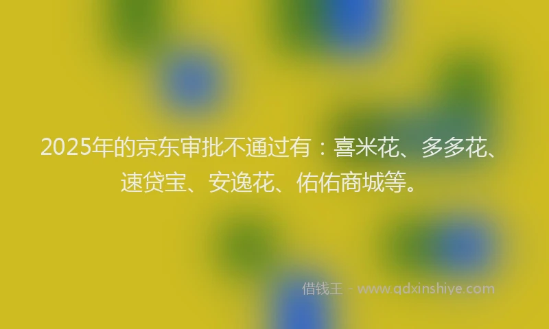 2025年的京东审批不通过有：喜米花、多多花、速贷宝、安逸花、佑佑商城等。