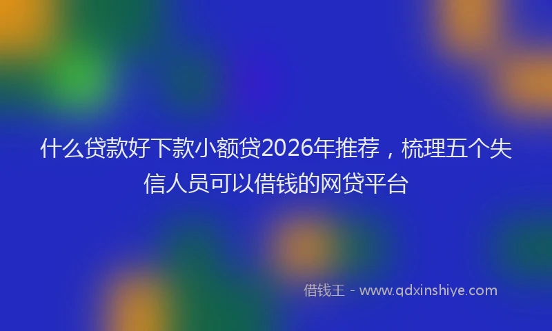 什么贷款好下款小额贷2026年推荐，梳理五个失信人员可以借钱的网贷平台