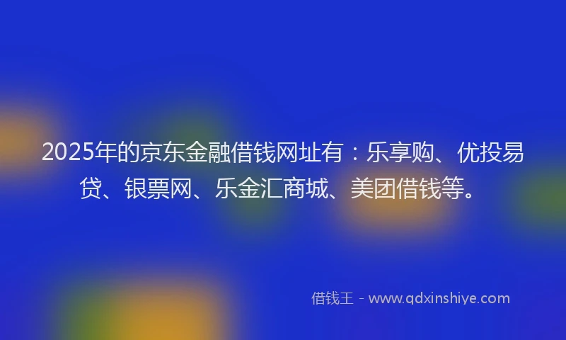 2025年的京东金融借钱网址有：乐享购、优投易贷、银票网、乐金汇商城、美团借钱等。