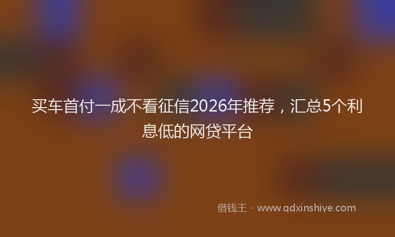 买车首付一成不看征信2026年推荐，汇总5个利息低的网贷平台
