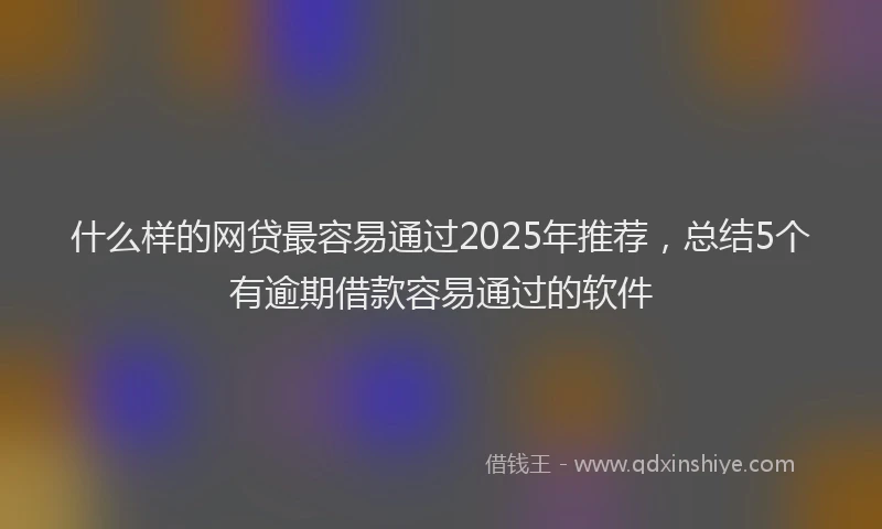 什么样的网贷最容易通过2025年推荐，总结5个有逾期借款容易通过的软件