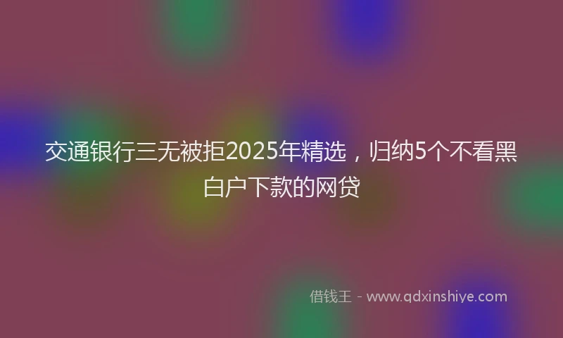 交通银行三无被拒2025年精选，归纳5个不看黑白户下款的网贷