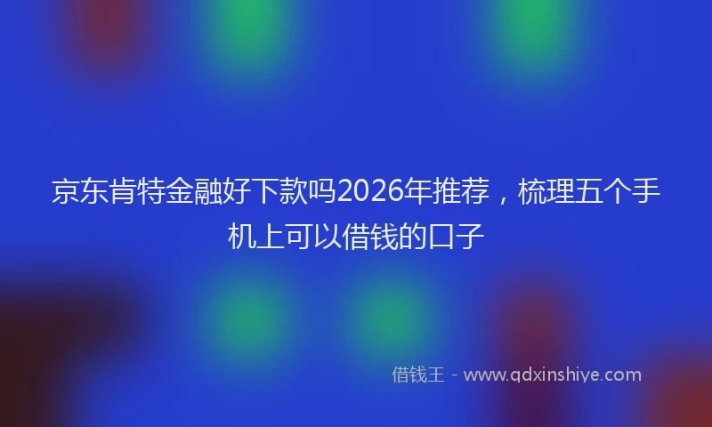 京东肯特金融好下款吗2026年推荐，梳理五个手机上可以借钱的口子