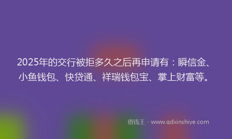 2025年的交行被拒多久之后再申请有:瞬信金、小鱼钱包、快贷通、祥瑞钱包宝、掌上财富等。