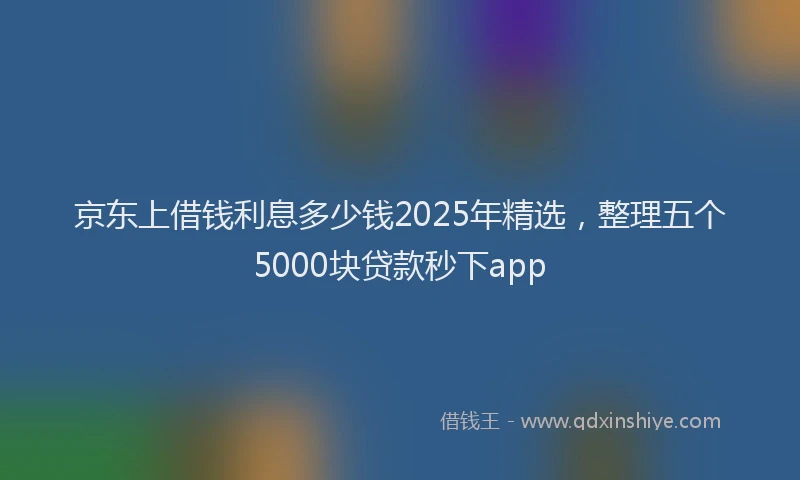 京东上借钱利息多少钱2025年精选，整理五个5000块贷款秒下app