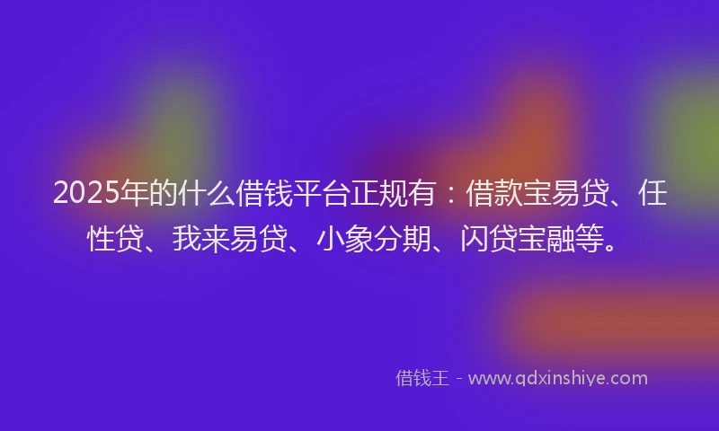 2025年的什么借钱平台正规有：借款宝易贷、任性贷、我来易贷、小象分期、闪贷宝融等。