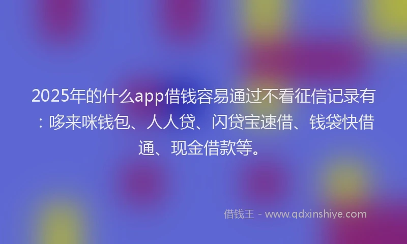 2025年的什么app借钱容易通过不看征信记录有：哆来咪钱包、人人贷、闪贷宝速借、钱袋快借通、现金借款等。