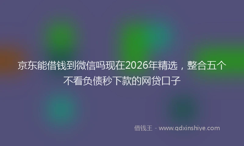 京东能借钱到微信吗现在2026年精选，整合五个不看负债秒下款的网贷口子